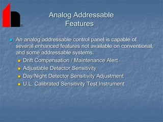Analog Addressable
Features
 An analog addressable control panel is capable of
several enhanced features not available on conventional,
and some addressable systems.
 Drift Compensation / Maintenance Alert
 Adjustable Detector Sensitivity
 Day/Night Detector Sensitivity Adjustment
 U.L. Calibrated Sensitivity Test Instrument
 