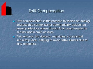 Drift Compensation
 Drift compensation is the process by which an analog
addressable control panel automatically adjusts an
analog detectors alarm threshold to compensate for
contaminants such as dust.
 This ensures the detector maintains a consistent
sensitivity level, helping to avoid false alarms due to
dirty detectors.
 
