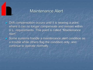 Maintenance Alert
 Drift compensation occurs until it is nearing a point
where it can no longer compensate and remain within
U.L. requirements. This point is called “Maintenance
Alert”
 Some systems handle a maintenance alert condition as
a trouble while others flag the condition only, and
continue to operate normally.
 