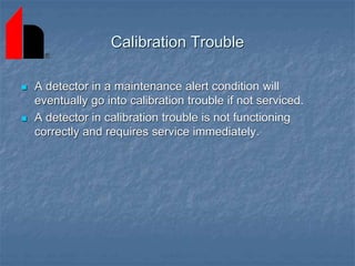 Calibration Trouble
 A detector in a maintenance alert condition will
eventually go into calibration trouble if not serviced.
 A detector in calibration trouble is not functioning
correctly and requires service immediately.
 