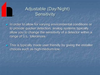Adjustable (Day/Night)
Sensitivity
 In order to allow for varying environmental conditions or
to provide quicker detection, analog systems typically
allow you to change the sensitivity of a detector within a
range of U.L. tolerances.
 This is typically made user friendly by giving the installer
choices such as high-medium-low.
 