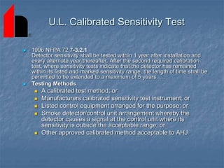 U.L. Calibrated Sensitivity Test
 1996 NFPA 72 7-3.2.1
Detector sensitivity shall be tested within 1 year after installation and
every alternate year thereafter. After the second required calibration
test, where sensitivity tests indicate that the detector has remained
within its listed and marked sensitivity range, the length of time shall be
permitted to be extended to a maximum of 5 years. …
 Testing Methods
 A calibrated test method; or
 Manufacturers calibrated sensitivity test instrument; or
 Listed control equipment arranged for the purpose; or
 Smoke detector/control unit arrangement whereby the
detector causes a signal at the control unit where its
sensitivity is outside the acceptable range; or
 Other approved calibrated method acceptable to AHJ
 
