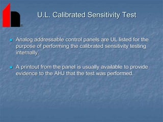  Analog addressable control panels are UL listed for the
purpose of performing the calibrated sensitivity testing
internally.
 A printout from the panel is usually available to provide
evidence to the AHJ that the test was performed.
U.L. Calibrated Sensitivity Test
 