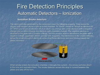 Fire Detection Principles
Automatic Detectors – Ionization
Ionization Smoke detectors
The alpha particles generated by the americium have the following property: They ionize the
oxygen and nitrogen atoms of the air in the chamber. To "ionize" means to "knock an electron off
of." When you knock an electron off of an atom, you end up with a free electron (with a negative
charge) and an atom missing one electron (with a positive charge). The negative electron is
attracted to the plate with a positive voltage, and the positive atom is attracted to the plate with a
negative voltage (opposites attract, just like with magnets). The electronics in the smoke detector
sense the small amount of electrical current that these electrons and ions moving toward the
plates represent.
When smoke enters the ionization chamber, it disrupts this current -- the smoke particles attach
to the ions and neutralize them. The smoke detector senses the drop in current between the
plates and sets off the horn.
 