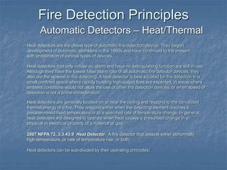 Fire Detection Principles
Automatic Detectors – Heat/Thermal
2007 NFPA 72, 3.3.43.9 Heat Detector. A fire detector that detects either abnormally
high temperature, or rate of temperature rise, or both.
Heat detectors are the oldest type of automatic fire detection device. They began
development of automatic sprinklers in the 1860s and have continued to the present
with proliferation of various types of devices.
Heat detectors that only initiate an alarm and have no extinguishing function are still in use.
Although they have the lowest false alarm rate of all automatic fire detector devices, they
also are the slowest in fire detecting. A heat detector is best situated for fire detection in a
small confined space where rapidly building high-output fires are expected, in areas where
ambient conditions would not allow the use of other fire detection devices, or when speed of
detection is not a prime consideration.
Heat detectors are generally located on or near the ceiling and respond to the convected
thermal energy of a fire. They respond either when the detecting element reaches a
predetermined fixed temperature or to a specified rate of temperature change. In general,
heat detectors are designed to operate when heat causes a prescribed change in a
physical or electrical property of a material or gas.
Heat detectors can be sub-divided by their operating principles:
 