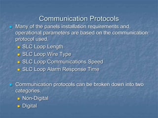 Communication Protocols
 Many of the panels installation requirements and
operational parameters are based on the communication
protocol used.
 SLC Loop Length
 SLC Loop Wire Type
 SLC Loop Communications Speed
 SLC Loop Alarm Response Time
 Communication protocols can be broken down into two
categories.
 Non-Digital
 Digital
 