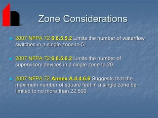 Zone Considerations
 2007 NFPA 72 6.8.5.5.2 Limits the number of waterflow
switches in a single zone to 5.
 2007 NFPA 72 6.8.5.6.2 Limits the number of
supervisory devices in a single zone to 20.
 2007 NFPA 72 Annex A.4.4.6.6 Suggests that the
maximum number of square feet in a single zone be
limited to no more than 22,500.
 