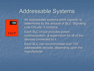 Addressable Systems
 An addressable systems point capacity is
determined by the amount of SLC “Signaling
Line Circuits” it contains.
 Each SLC circuit provides power,
communication, & supervision for all of the
devices connected to it.
 Each SLC can accommodate over 100
addressable devices, depending upon the
manufacturer.
FACP
 