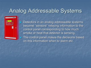 Analog Addressable Systems
 Detectors in an analog addressable systems
become “sensors” relaying information to the
control panel corresponding to how much
smoke or heat that detector is sensing.
 The control panel makes the decisions based
on this information when to alarm etc.
 