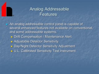 Analog Addressable
Features
 An analog addressable control panel is capable of
several enhanced features not available on conventional,
and some addressable systems.
 Drift Compensation / Maintenance Alert
 Adjustable Detector Sensitivity
 Day/Night Detector Sensitivity Adjustment
 U.L. Calibrated Sensitivity Test Instrument
 