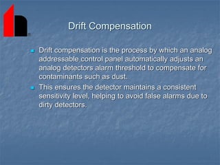 Drift Compensation
 Drift compensation is the process by which an analog
addressable control panel automatically adjusts an
analog detectors alarm threshold to compensate for
contaminants such as dust.
 This ensures the detector maintains a consistent
sensitivity level, helping to avoid false alarms due to
dirty detectors.
 