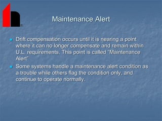Maintenance Alert
 Drift compensation occurs until it is nearing a point
where it can no longer compensate and remain within
U.L. requirements. This point is called “Maintenance
Alert”
 Some systems handle a maintenance alert condition as
a trouble while others flag the condition only, and
continue to operate normally.
 