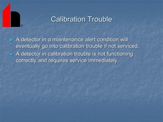 Calibration Trouble
 A detector in a maintenance alert condition will
eventually go into calibration trouble if not serviced.
 A detector in calibration trouble is not functioning
correctly and requires service immediately.
 