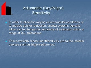 Adjustable (Day/Night)
Sensitivity
 In order to allow for varying environmental conditions or
to provide quicker detection, analog systems typically
allow you to change the sensitivity of a detector within a
range of U.L. tolerances.
 This is typically made user friendly by giving the installer
choices such as high-medium-low.
 