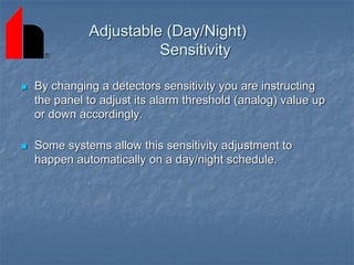 Adjustable (Day/Night)
Sensitivity
 By changing a detectors sensitivity you are instructing
the panel to adjust its alarm threshold (analog) value up
or down accordingly.
 Some systems allow this sensitivity adjustment to
happen automatically on a day/night schedule.
 