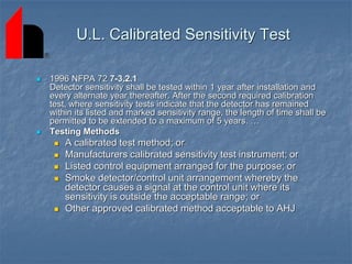 U.L. Calibrated Sensitivity Test
 1996 NFPA 72 7-3.2.1
Detector sensitivity shall be tested within 1 year after installation and
every alternate year thereafter. After the second required calibration
test, where sensitivity tests indicate that the detector has remained
within its listed and marked sensitivity range, the length of time shall be
permitted to be extended to a maximum of 5 years. …
 Testing Methods
 A calibrated test method; or
 Manufacturers calibrated sensitivity test instrument; or
 Listed control equipment arranged for the purpose; or
 Smoke detector/control unit arrangement whereby the
detector causes a signal at the control unit where its
sensitivity is outside the acceptable range; or
 Other approved calibrated method acceptable to AHJ
 