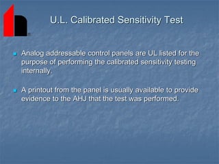  Analog addressable control panels are UL listed for the
purpose of performing the calibrated sensitivity testing
internally.
 A printout from the panel is usually available to provide
evidence to the AHJ that the test was performed.
U.L. Calibrated Sensitivity Test
 