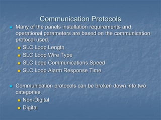 Communication Protocols
 Many of the panels installation requirements and
operational parameters are based on the communication
protocol used.
 SLC Loop Length
 SLC Loop Wire Type
 SLC Loop Communications Speed
 SLC Loop Alarm Response Time
 Communication protocols can be broken down into two
categories.
 Non-Digital
 Digital
 