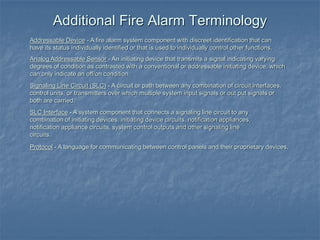Addressable Device - A fire alarm system component with discreet identification that can
have its status individually identified or that is used to individually control other functions.
Analog Addressable Sensor - An initiating device that transmits a signal indicating varying
degrees of condition as contrasted with a conventional or addressable initiating device, which
can only indicate an off/on condition.
Signaling Line Circuit (SLC) - A circuit or path between any combination of circuit interfaces,
control units, or transmitters over which multiple system input signals or out put signals or
both are carried.
SLC Interface - A system component that connects a signaling line circuit to any
combination of initiating devices, initiating device circuits, notification appliances,
notification appliance circuits, system control outputs and other signaling line
circuits.
Protocol - A language for communicating between control panels and their proprietary devices.
Additional Fire Alarm Terminology
 