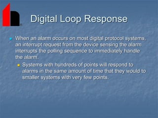 Digital Loop Response
 When an alarm occurs on most digital protocol systems,
an interrupt request from the device sensing the alarm
interrupts the polling sequence to immediately handle
the alarm.
 Systems with hundreds of points will respond to
alarms in the same amount of time that they would to
smaller systems with very few points.
 