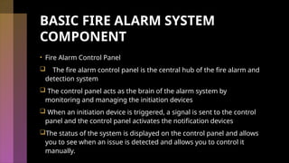BASIC FIRE ALARM SYSTEM
COMPONENT
• Fire Alarm Control Panel
 The fire alarm control panel is the central hub of the fire alarm and
detection system
 The control panel acts as the brain of the alarm system by
monitoring and managing the initiation devices
 When an initiation device is triggered, a signal is sent to the control
panel and the control panel activates the notification devices
The status of the system is displayed on the control panel and allows
you to see when an issue is detected and allows you to control it
manually.
 