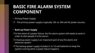 BASIC FIRE ALARM SYSTEM
COMPONENT
• Primary Power Supply
 The primary power supply is typically 120- or 240-volt AC power sources.
• Back-up Power Supply
 In the event of a power failure, the fire alarm system still needs to work in
order to alert people if a fire occurs
 A backup power supply is an important part of any fire alarm and
detection system
 The backup power supply includes 6- or 12-volt batteries to keep the
system running when a power failure happens.
 