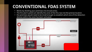 CONVENTIONAL FDAS SYSTEM
• Works by dividing your premises into broad zones.
• The fire alarm panel can identify the zone of the fire, but not the precise location.
• the premises would need to be small enough to establish which one of the detection
devices within the zone has been activated.
 