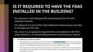 IS IT REQUIRED TO HAVE THE FDAS
INSTALLED IN THE BUILDING?
• Yes, because it will safeguard life and property from fire and
explosion hazards.
• Yes, because it is one of the most important measures you can take
to manage your fire risk.
• Yes, since it is a regulatory requirements as mandated in RA 9514
under Division 2, G: General Requirements and Division 6, Section
 