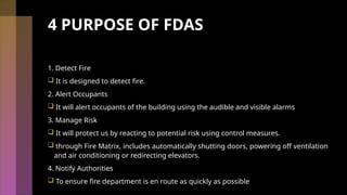 4 PURPOSE OF FDAS
1. Detect Fire
 It is designed to detect fire.
2. Alert Occupants
 It will alert occupants of the building using the audible and visible alarms
3. Manage Risk
 It will protect us by reacting to potential risk using control measures.
 through Fire Matrix, includes automatically shutting doors, powering off ventilation
and air conditioning or redirecting elevators.
4. Notify Authorities
 To ensure fire department is en route as quickly as possible
 