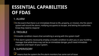 ESSENTIAL CAPABILITIES
OF FDAS
1. ALARM
In the event that there is an immediate threat to life, property, or mission, the fire alarm
system will sound the alarm, notifying occupants to escape, and letting the authorities
know they need to respond
2. TROUBLE
A trouble condition means that something is wrong with the system itself
 Fire alarm systems necessarily employ a trouble condition to alert you or your building
manager that while there may not be an immediate danger, you’ll need immediate
inspection and repair of your system.
3. SUPERVISORY
 means that the system the fire alarm monitors has some sort of issue
 