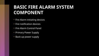 BASIC FIRE ALARM SYSTEM
COMPONENT
• Fire Alarm initiating devices
• Fire notification devices
• Fire Alarm Control Panel
• Primary Power Supply
• Back-up power supply
 