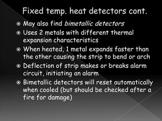 





May also find bimetallic detectors
Uses 2 metals with different thermal
expansion characteristics
When heated, 1 metal expands faster than
the other causing the strip to bend or arch
Deflection of strip makes or breaks alarm
circuit, initiating an alarm
Bimetallic detectors will reset automatically
when cooled (but should be checked after a
fire for damage)

 