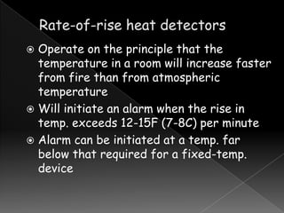 Operate on the principle that the
temperature in a room will increase faster
from fire than from atmospheric
temperature
 Will initiate an alarm when the rise in
temp. exceeds 12-15F (7-8C) per minute
 Alarm can be initiated at a temp. far
below that required for a fixed-temp.
device


 