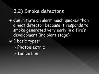 Can initiate an alarm much quicker than
a heat detector because it responds to
smoke generated very early in a fire’s
development (incipient stage)
 2 basic types:


› Photoelectric
› Ionization

 