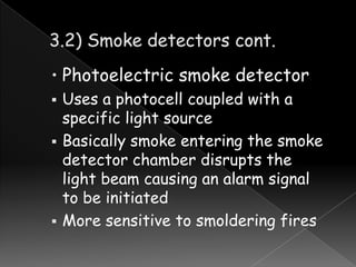 • Photoelectric smoke detector





Uses a photocell coupled with a
specific light source
Basically smoke entering the smoke
detector chamber disrupts the
light beam causing an alarm signal
to be initiated
More sensitive to smoldering fires

 