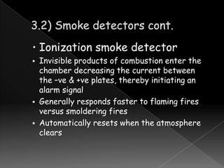 • Ionization smoke detector





Invisible products of combustion enter the
chamber decreasing the current between
the –ve & +ve plates, thereby initiating an
alarm signal
Generally responds faster to flaming fires
versus smoldering fires
Automatically resets when the atmosphere
clears

 