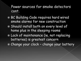 BC Building Code requires hard wired
smoke alarms for new construction
 Should install both on every level of
home plus in the sleeping rooms
 Lack of maintenance (ie. not replacing
batteries) is greatest concern
 Change your clock – change your battery


 
