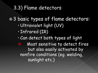 3

basic types of flame detectors:
 Ultraviolet light (UV)
 Infrared (IR)
 Can detect both types of light
 Most sensitive to detect fires
but also easily activated by
nonfire conditions (eg. welding,
sunlight etc.)

 