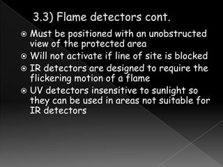 Must be positioned with an unobstructed
view of the protected area
 Will not activate if line of site is blocked
 IR detectors are designed to require the
flickering motion of a flame
 UV detectors insensitive to sunlight so
they can be used in areas not suitable for
IR detectors


 