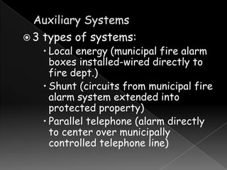 3

types of systems:

 Local energy (municipal fire alarm
boxes installed-wired directly to
fire dept.)
 Shunt (circuits from municipal fire
alarm system extended into
protected property)
 Parallel telephone (alarm directly
to center over municipally
controlled telephone line)

 