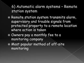 Remote station system transmits alarm,
supervisory and trouble signals from
protected property to a remote location
where action is taken
 Owners pay a monthly fee to a
monitoring company
 Most popular method of off-site
monitoring


 