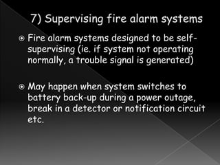 



Fire alarm systems designed to be selfsupervising (ie. if system not operating
normally, a trouble signal is generated)
May happen when system switches to
battery back-up during a power outage,
break in a detector or notification circuit
etc.

 
