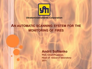 AN AUTOMATIC SCANNING SYSTEM FOR THE
MONITORING OF FIRES
Andrii Sofiienko
PhD, Chief Physicist,
Head of research laboratory
2011
Ukratominstruments Corporation
 