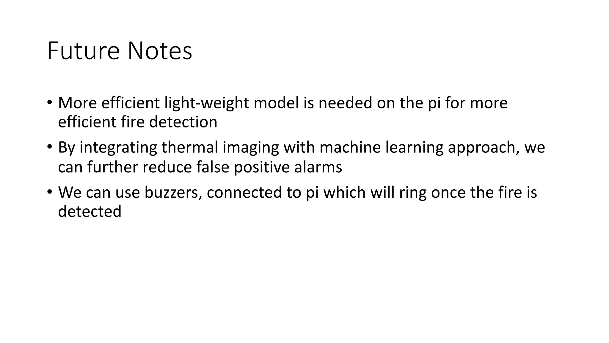 Future Notes
• More efficient light-weight model is needed on the pi for more
efficient fire detection
• By integrating thermal imaging with machine learning approach, we
can further reduce false positive alarms
• We can use buzzers, connected to pi which will ring once the fire is
detected
 
