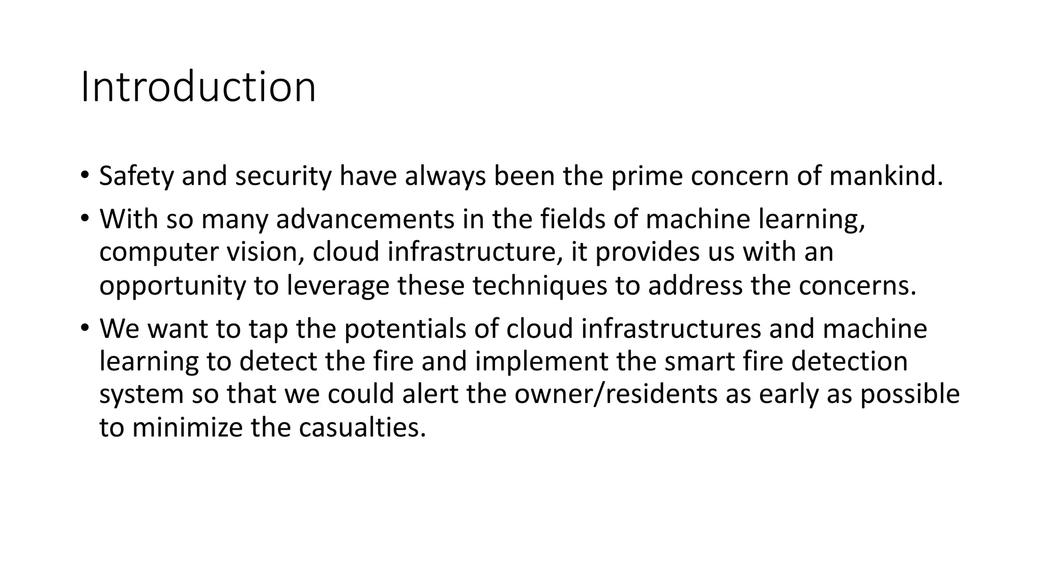 Introduction
• Safety and security have always been the prime concern of mankind.
• With so many advancements in the fields of machine learning,
computer vision, cloud infrastructure, it provides us with an
opportunity to leverage these techniques to address the concerns.
• We want to tap the potentials of cloud infrastructures and machine
learning to detect the fire and implement the smart fire detection
system so that we could alert the owner/residents as early as possible
to minimize the casualties.
 