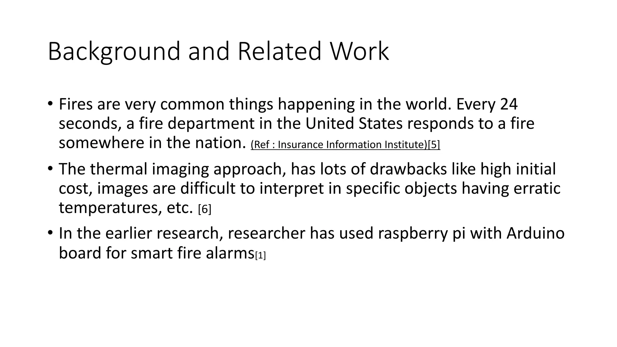 Background and Related Work
• Fires are very common things happening in the world. Every 24
seconds, a fire department in the United States responds to a fire
somewhere in the nation. (Ref : Insurance Information Institute)[5]
• The thermal imaging approach, has lots of drawbacks like high initial
cost, images are difficult to interpret in specific objects having erratic
temperatures, etc. [6]
• In the earlier research, researcher has used raspberry pi with Arduino
board for smart fire alarms[1]
 