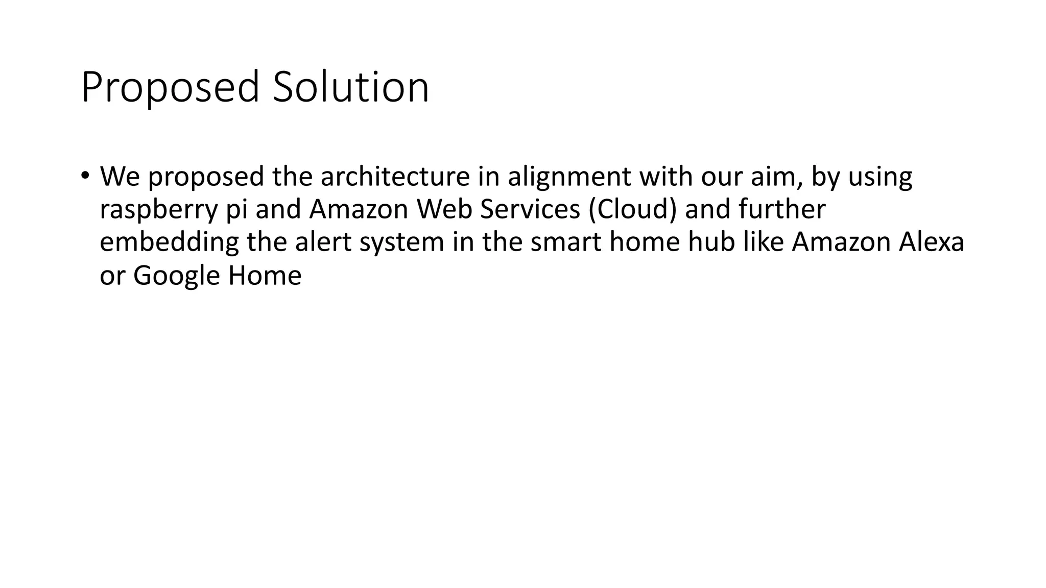 Proposed Solution
• We proposed the architecture in alignment with our aim, by using
raspberry pi and Amazon Web Services (Cloud) and further
embedding the alert system in the smart home hub like Amazon Alexa
or Google Home
 