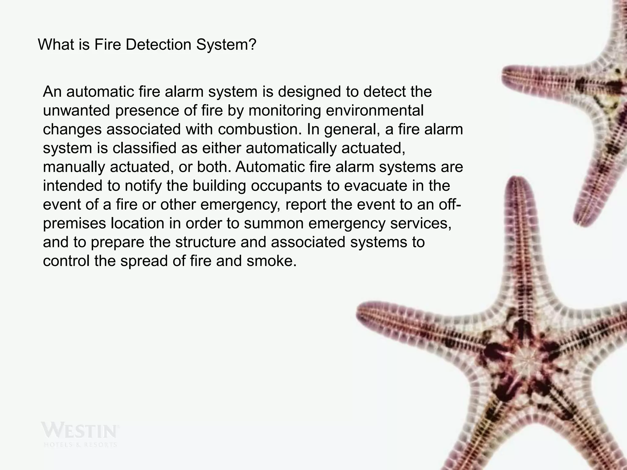 What is Fire Detection System?
An automatic fire alarm system is designed to detect the
unwanted presence of fire by monitoring environmental
changes associated with combustion. In general, a fire alarm
system is classified as either automatically actuated,
manually actuated, or both. Automatic fire alarm systems are
intended to notify the building occupants to evacuate in the
event of a fire or other emergency, report the event to an off-
premises location in order to summon emergency services,
and to prepare the structure and associated systems to
control the spread of fire and smoke.
 