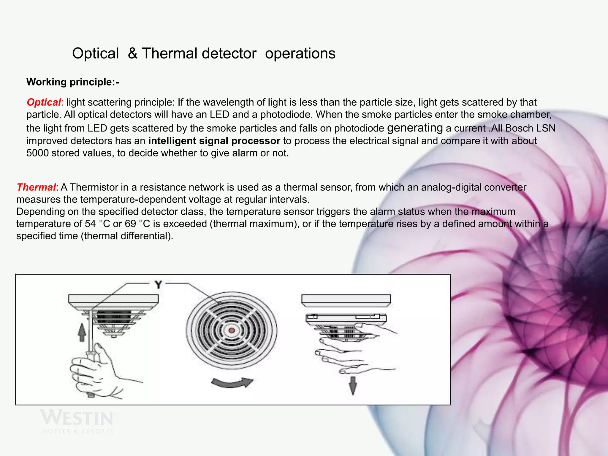 Optical & Thermal detector operations
Working principle:-
Optical: light scattering principle: If the wavelength of light is less than the particle size, light gets scattered by that
particle. All optical detectors will have an LED and a photodiode. When the smoke particles enter the smoke chamber,
the light from LED gets scattered by the smoke particles and falls on photodiode generating a current .All Bosch LSN
improved detectors has an intelligent signal processor to process the electrical signal and compare it with about
5000 stored values, to decide whether to give alarm or not.
Thermal: A Thermistor in a resistance network is used as a thermal sensor, from which an analog-digital converter
measures the temperature-dependent voltage at regular intervals.
Depending on the specified detector class, the temperature sensor triggers the alarm status when the maximum
temperature of 54 °C or 69 °C is exceeded (thermal maximum), or if the temperature rises by a defined amount within a
specified time (thermal differential).
 