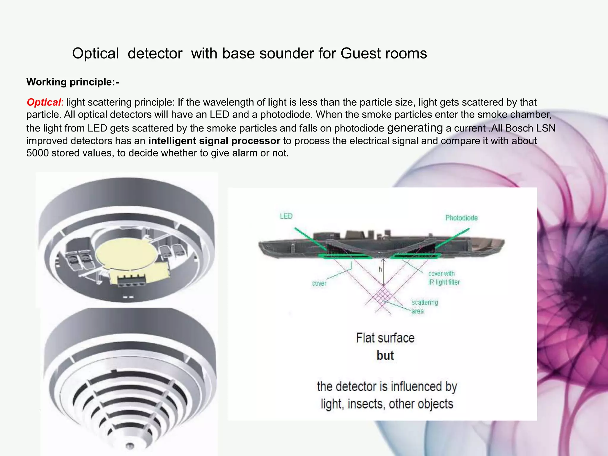 Optical detector with base sounder for Guest rooms
Working principle:-
Optical: light scattering principle: If the wavelength of light is less than the particle size, light gets scattered by that
particle. All optical detectors will have an LED and a photodiode. When the smoke particles enter the smoke chamber,
the light from LED gets scattered by the smoke particles and falls on photodiode generating a current .All Bosch LSN
improved detectors has an intelligent signal processor to process the electrical signal and compare it with about
5000 stored values, to decide whether to give alarm or not.
 